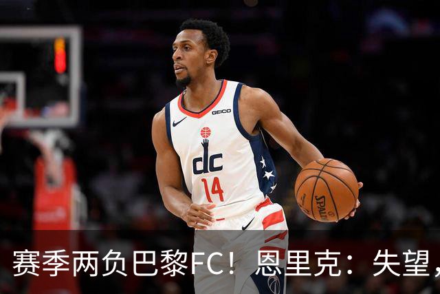 赛季两负巴黎FC！恩里克：失望，欧冠决赛还有十几天状态却这么差